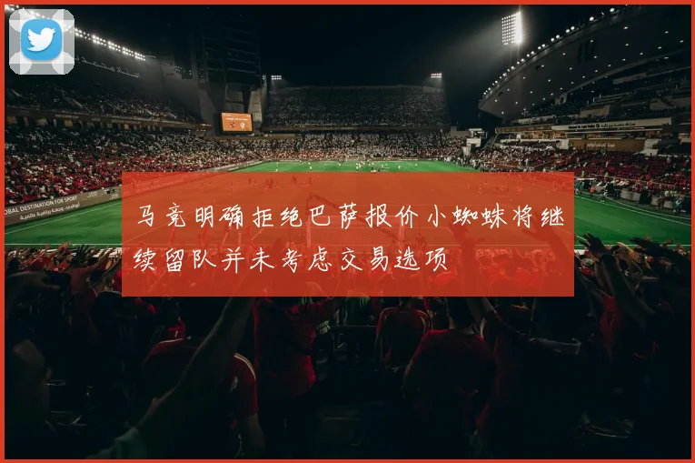 马竞明确拒绝巴萨报价小蜘蛛将继续留队并未考虑交易选项