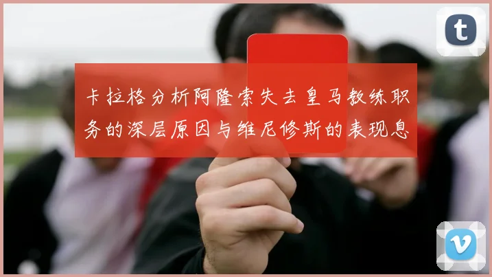 卡拉格分析阿隆索失去皇马教练职务的深层原因与维尼修斯的表现息息相关