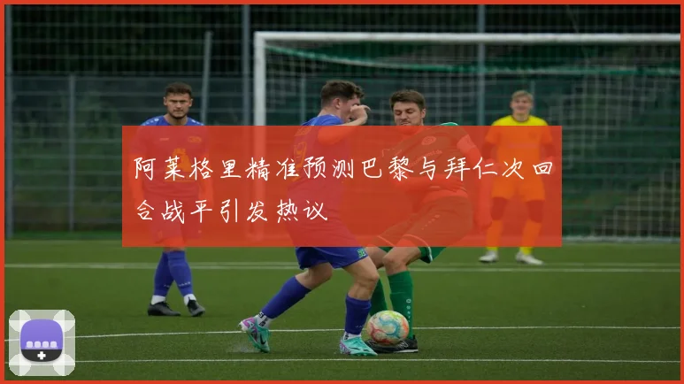 阿莱格里精准预测巴黎与拜仁次回合战平引发热议