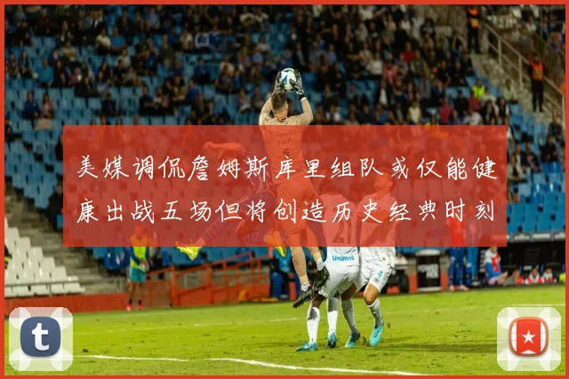 美媒调侃詹姆斯库里组队或仅能健康出战五场但将创造历史经典时刻