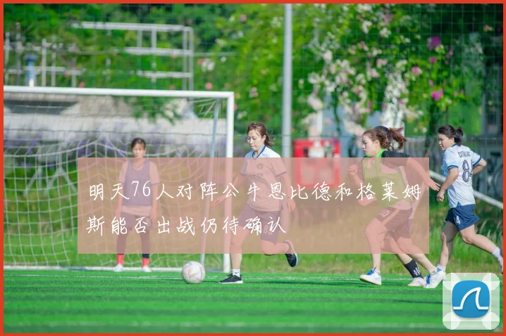 明天76人对阵公牛恩比德和格莱姆斯能否出战仍待确认