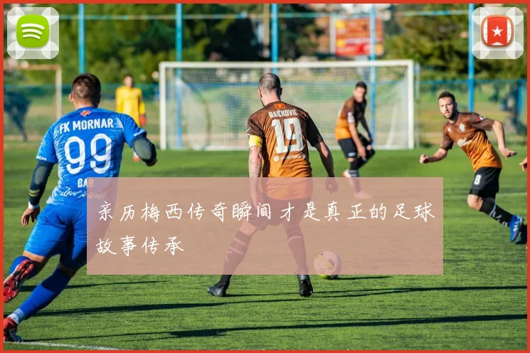 亲历梅西传奇瞬间才是真正的足球故事传承
