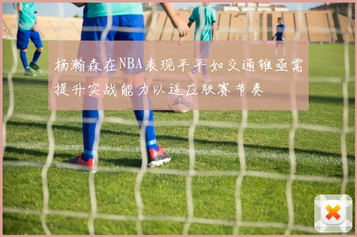 杨瀚森在NBA表现平平如交通锥亟需提升实战能力以适应联赛节奏