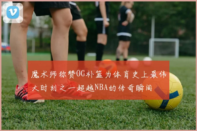 魔术师称赞OG补篮为体育史上最伟大时刻之一超越NBA的传奇瞬间