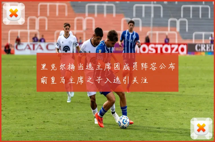 里克尔梅当选主席团成员阵容公布前皇马主席之子入选引关注