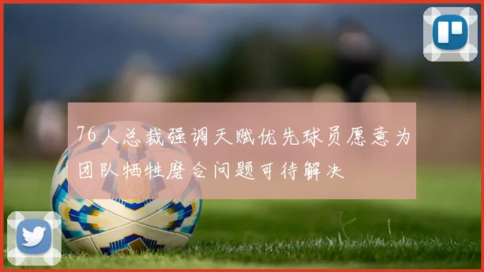 76人总裁强调天赋优先球员愿意为团队牺牲磨合问题可待解决