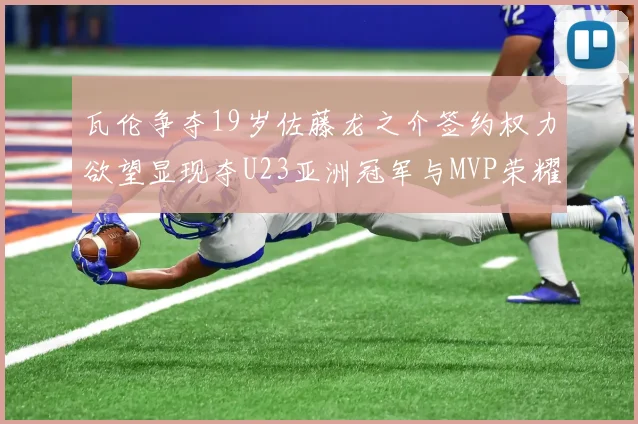 瓦伦争夺19岁佐藤龙之介签约权力欲望显现夺U23亚洲冠军与MVP荣耀