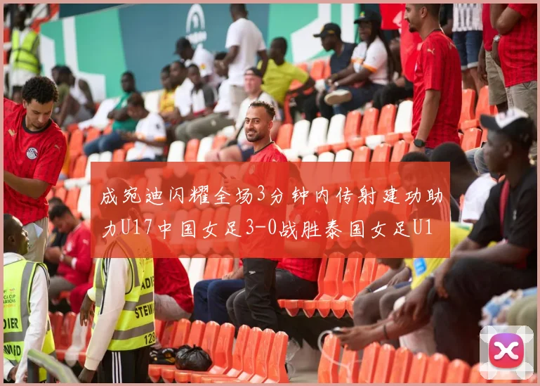 成宛迪闪耀全场3分钟内传射建功助力U17中国女足3-0战胜泰国女足U17