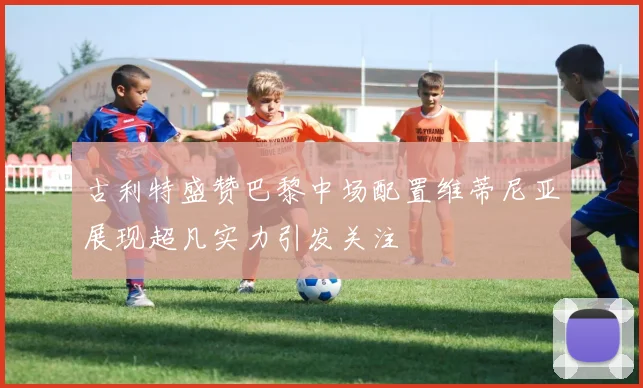 古利特盛赞巴黎中场配置维蒂尼亚展现超凡实力引发关注