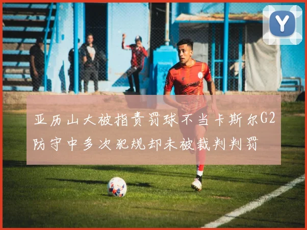 亚历山大被指责罚球不当卡斯尔G2防守中多次犯规却未被裁判判罚