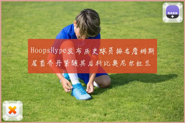 HoopsHype发布历史球员排名詹姆斯居首乔丹紧随其后科比奥尼尔杜兰特库里名列前茅