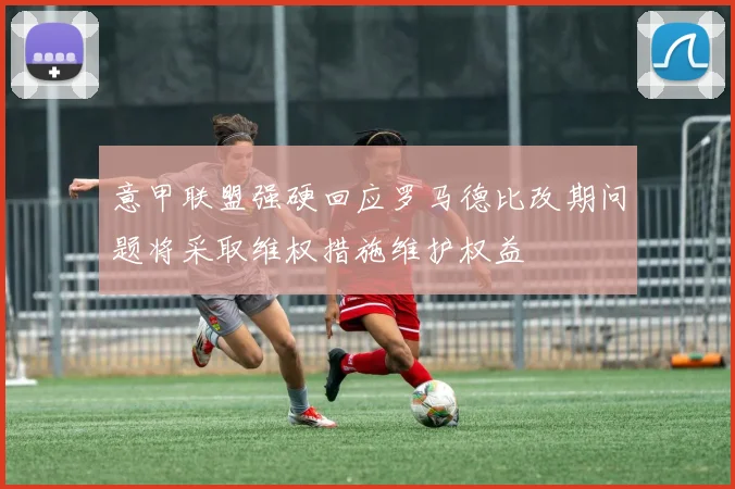 意甲联盟强硬回应罗马德比改期问题将采取维权措施维护权益