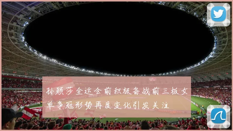 孙颖莎全运会前积极备战前三板女单争冠形势再度变化引发关注