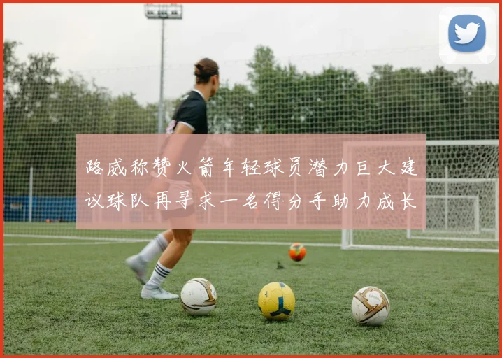 路威称赞火箭年轻球员潜力巨大建议球队再寻求一名得分手助力成长