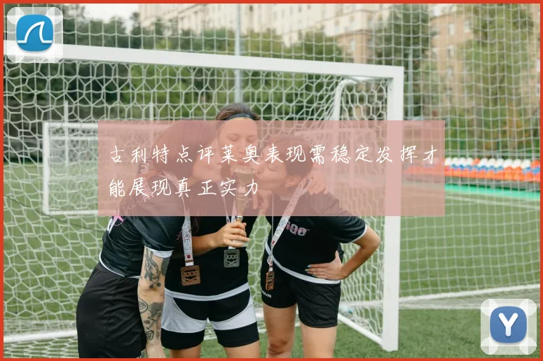 古利特点评莱奥表现需稳定发挥才能展现真正实力