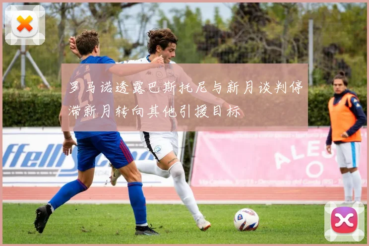 罗马诺透露巴斯托尼与新月谈判停滞新月转向其他引援目标