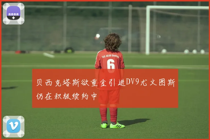 贝西克塔斯欲重金引进DV9尤文图斯仍在积极续约中