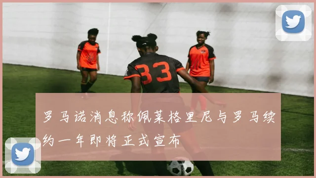 罗马诺消息称佩莱格里尼与罗马续约一年即将正式宣布