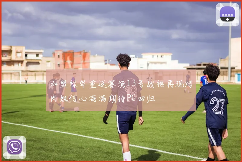 加盟绿军重返赛场13号战袍再现烤肉姐信心满满期待PG回归