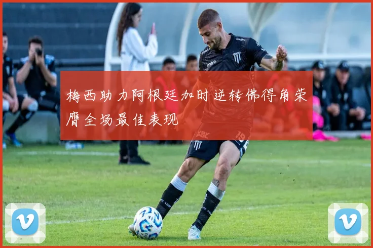 梅西助力阿根廷加时逆转佛得角荣膺全场最佳表现