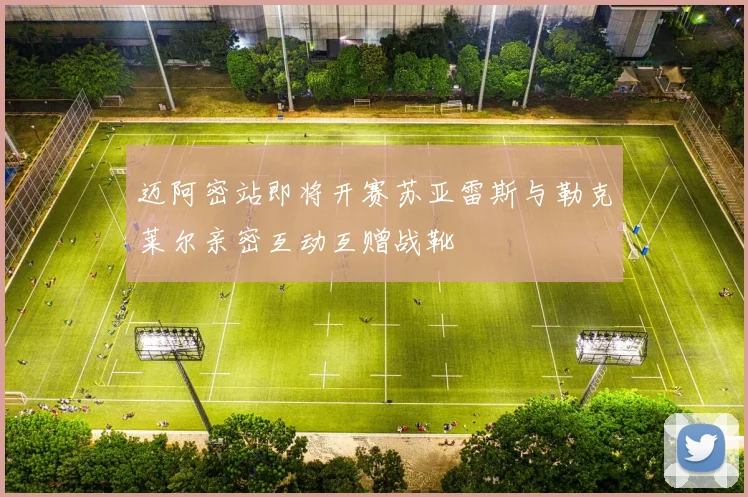 迈阿密站即将开赛苏亚雷斯与勒克莱尔亲密互动互赠战靴
