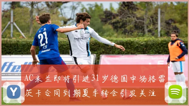 AC米兰即将引进31岁德国中场格雷茨卡合同到期夏季转会引发关注