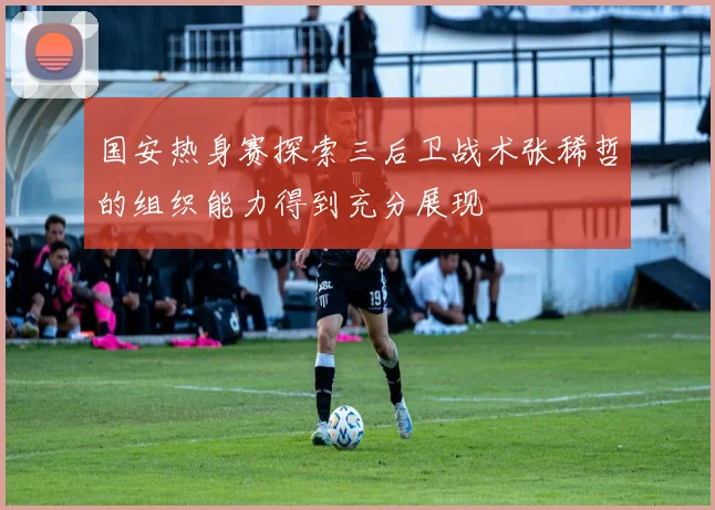 国安热身赛探索三后卫战术张稀哲的组织能力得到充分展现