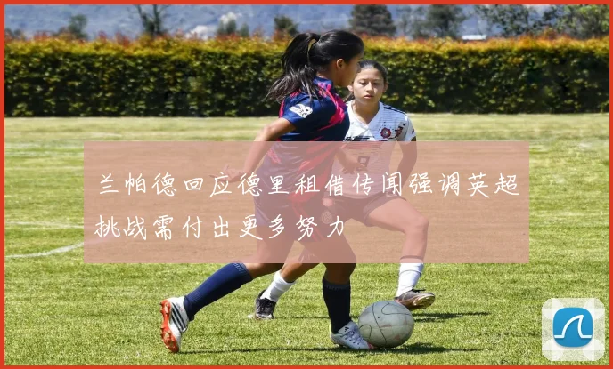 兰帕德回应德里租借传闻强调英超挑战需付出更多努力