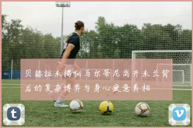 贝赫拉米揭秘马尔蒂尼离开米兰背后的复杂博弈与身心疲惫真相