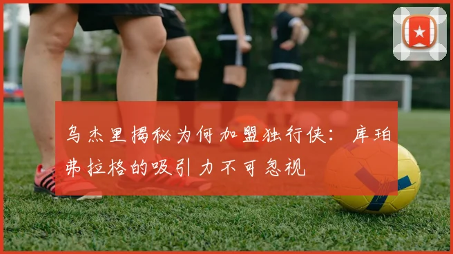 乌杰里揭秘为何加盟独行侠：库珀弗拉格的吸引力不可忽视
