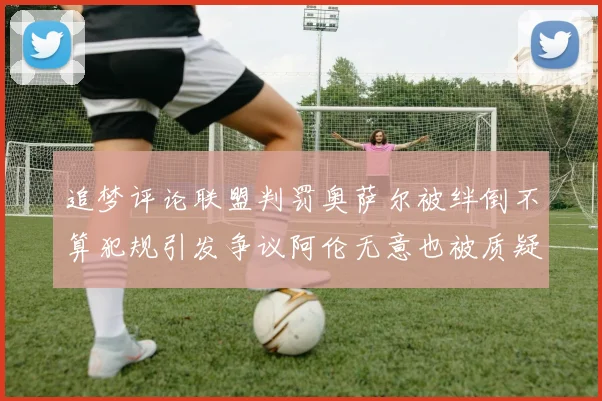 追梦评论联盟判罚奥萨尔被绊倒不算犯规引发争议阿伦无意也被质疑