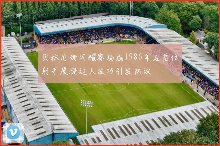 贝林厄姆闪耀赛场成1986年后首位射手展现过人技巧引发热议