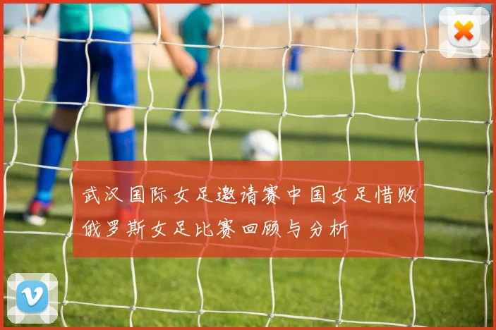 武汉国际女足邀请赛中国女足惜败俄罗斯女足比赛回顾与分析