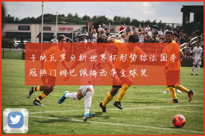 卡纳瓦罗分析世界杯形势称法国夺冠热门姆巴佩梅西争金球奖