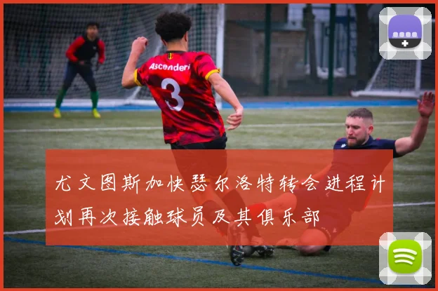 尤文图斯加快瑟尔洛特转会进程计划再次接触球员及其俱乐部