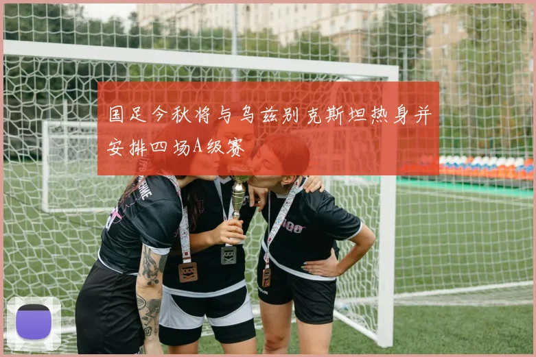 国足今秋将与乌兹别克斯坦热身并安排四场A级赛