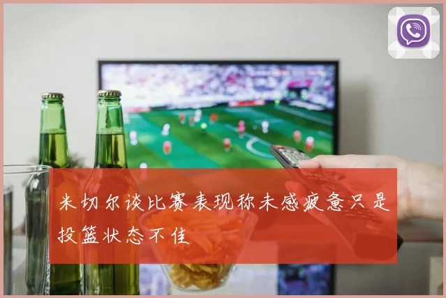 米切尔谈比赛表现称未感疲惫只是投篮状态不佳
